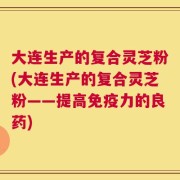 大连生产的复合灵芝粉(大连生产的复合灵芝粉——提高免疫力的良药)