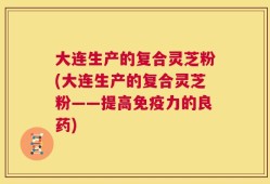 大连生产的复合灵芝粉(大连生产的复合灵芝粉——提高免疫力的良药)