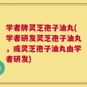 学者牌灵芝孢子油丸(学者研发灵芝孢子油丸，或灵芝孢子油丸由学者研发)