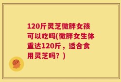 120斤灵芝微胖女孩可以吃吗(微胖女生体重达120斤，适合食用灵芝吗？)