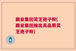 鹿业集团灵芝孢子粉(鹿业集团推出高品质灵芝孢子粉)