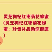 灵芝枸杞红枣菊花蜂蜜(灵芝枸杞红枣菊花蜂蜜：珍贵补品助你健康)