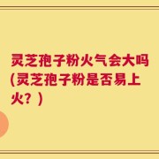 灵芝孢子粉火气会大吗(灵芝孢子粉是否易上火？)