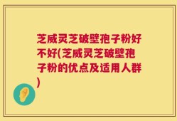 芝威灵芝破壁孢子粉好不好(芝威灵芝破壁孢子粉的优点及适用人群)