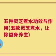 五种灵芝煮水功效与作用(五款灵芝煮水，让你益身养生)