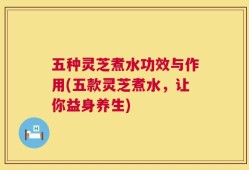 五种灵芝煮水功效与作用(五款灵芝煮水，让你益身养生)