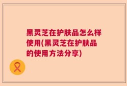 黑灵芝在护肤品怎么样使用(黑灵芝在护肤品的使用方法分享)