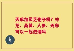 天麻加灵芝孢子粉？林芝、桑黄、人参、天麻可以一起泡酒吗