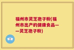 福州市灵芝孢子粉(福州市出产的健康食品——灵芝孢子粉)