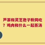芦荟和灵芝孢子粉同吃？鸡肉和什么一起蒸汤