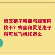 灵芝孢子粉能与蜂蜜同饮不？蜂蜜和灵芝孢子粉可以飞机托运么