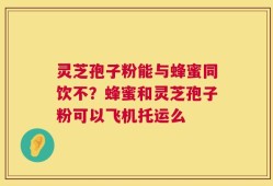 灵芝孢子粉能与蜂蜜同饮不？蜂蜜和灵芝孢子粉可以飞机托运么