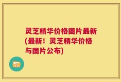 灵芝精华价格图片最新(最新！灵芝精华价格与图片公布)