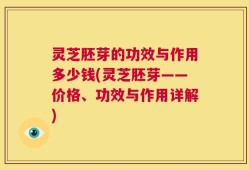 灵芝胚芽的功效与作用多少钱(灵芝胚芽——价格、功效与作用详解)