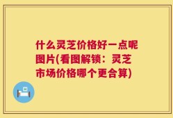什么灵芝价格好一点呢图片(看图解锁：灵芝市场价格哪个更合算)