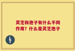 灵芝和孢子有什么不同作用？什么是灵芝孢子