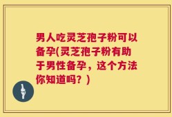 男人吃灵芝孢子粉可以备孕(灵芝孢子粉有助于男性备孕，这个方法你知道吗？)