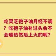 吃灵芝孢子油月经不调？吃孢子油补过头会不会燥热然后上火的呢？