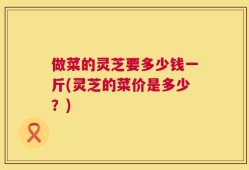 做菜的灵芝要多少钱一斤(灵芝的菜价是多少？)