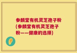 参麟堂有机灵芝孢子粉(参麟堂有机灵芝孢子粉——健康的选择)