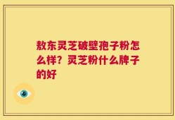 敖东灵芝破壁孢子粉怎么样？灵芝粉什么牌子的好