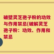 破壁灵芝孢子粉的功效与作用禁忌(破解灵芝孢子粉：功效、作用和禁忌