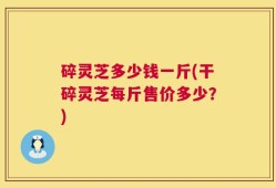 碎灵芝多少钱一斤(干碎灵芝每斤售价多少？)