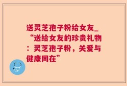 送灵芝孢子粉给女友_“送给女友的珍贵礼物：灵芝孢子粉，关爱与健康同在”
