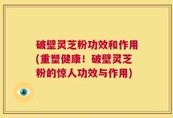 破壁灵芝粉功效和作用(重塑健康！破壁灵芝粉的惊人功效与作用)