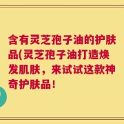 含有灵芝孢子油的护肤品(灵芝孢子油打造焕发肌肤，来试试这款神奇护肤品！
