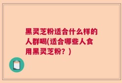 黑灵芝粉适合什么样的人群喝(适合哪些人食用黑灵芝粉？)