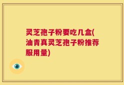 灵芝孢子粉要吃几盒(油青真灵芝孢子粉推荐服用量)