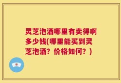 灵芝泡酒哪里有卖得啊多少钱(哪里能买到灵芝泡酒？价格如何？)