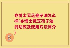 亦博士灵芝孢子油怎么样(亦博士灵芝孢子油的功效及使用方法简介)