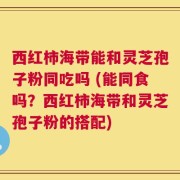 西红柿海带能和灵芝孢子粉同吃吗 (能同食吗？西红柿海带和灵芝孢子粉的搭配)