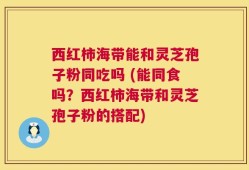 西红柿海带能和灵芝孢子粉同吃吗 (能同食吗？西红柿海带和灵芝孢子粉的搭配)