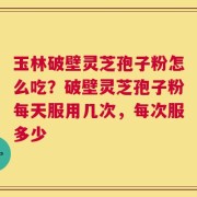 玉林破壁灵芝孢子粉怎么吃？破壁灵芝孢子粉每天服用几次，每次服多少