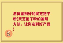 怎样鉴别好的灵芝孢子粉(灵芝孢子粉的鉴别方法，让你选到好产品)