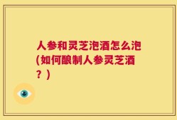 人参和灵芝泡酒怎么泡(如何酿制人参灵芝酒？)
