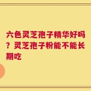 六色灵芝孢子精华好吗？灵芝孢子粉能不能长期吃