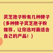 灵芝孢子粉有几种牌子(多种牌子灵芝孢子粉推荐，让你选对最适合自己的产品！)
