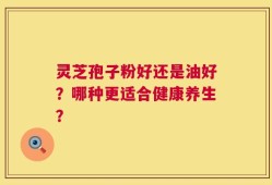 灵芝孢子粉好还是油好？哪种更适合健康养生？