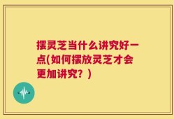 摆灵芝当什么讲究好一点(如何摆放灵芝才会更加讲究？)