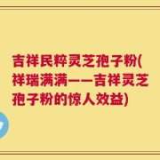 吉祥民粹灵芝孢子粉(祥瑞满满——吉祥灵芝孢子粉的惊人效益)