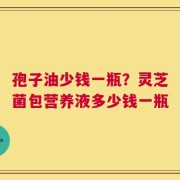 孢子油少钱一瓶？灵芝菌包营养液多少钱一瓶