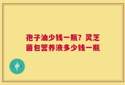 孢子油少钱一瓶？灵芝菌包营养液多少钱一瓶