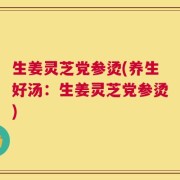 生姜灵芝党参烫(养生好汤：生姜灵芝党参烫)