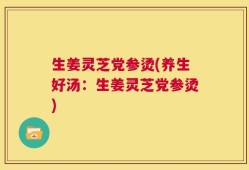 生姜灵芝党参烫(养生好汤：生姜灵芝党参烫)