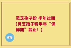 灵芝孢子粉 半年过期(灵芝孢子粉半年“保鲜期”截止！)