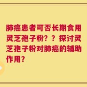 肺癌患者可否长期食用灵芝孢子粉？？探讨灵芝孢子粉对肺癌的辅助作用？